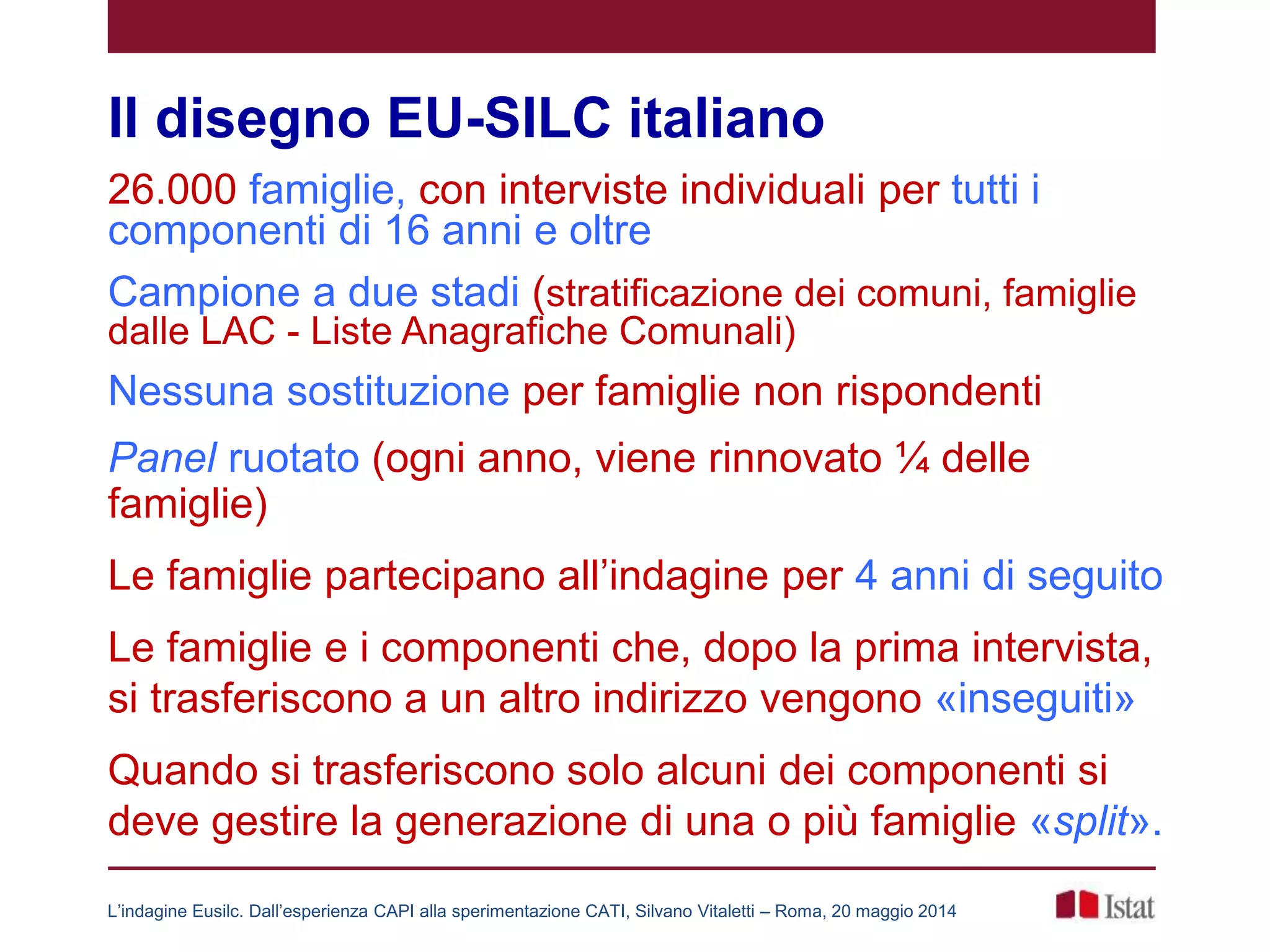 Il disegno EU-SILC italiano
26.000 famiglie, con interviste individuali per tutti i
componenti di 16 anni e oltre
Campione a due stadi (stratificazione dei comuni, famiglie
dalle LAC - Liste Anagrafiche Comunali)
Nessuna sostituzione per famiglie non rispondenti
Panel ruotato (ogni anno, viene rinnovato ¼ delle
famiglie)
Le famiglie partecipano all’indagine per 4 anni di seguito
Le famiglie e i componenti che, dopo la prima intervista,
si trasferiscono a un altro indirizzo vengono «inseguiti»
Quando si trasferiscono solo alcuni dei componenti si
deve gestire la generazione di una o più famiglie «split».
L’indagine Eusilc. Dall’esperienza CAPI alla sperimentazione CATI, Silvano Vitaletti – Roma, 20 maggio 2014
 