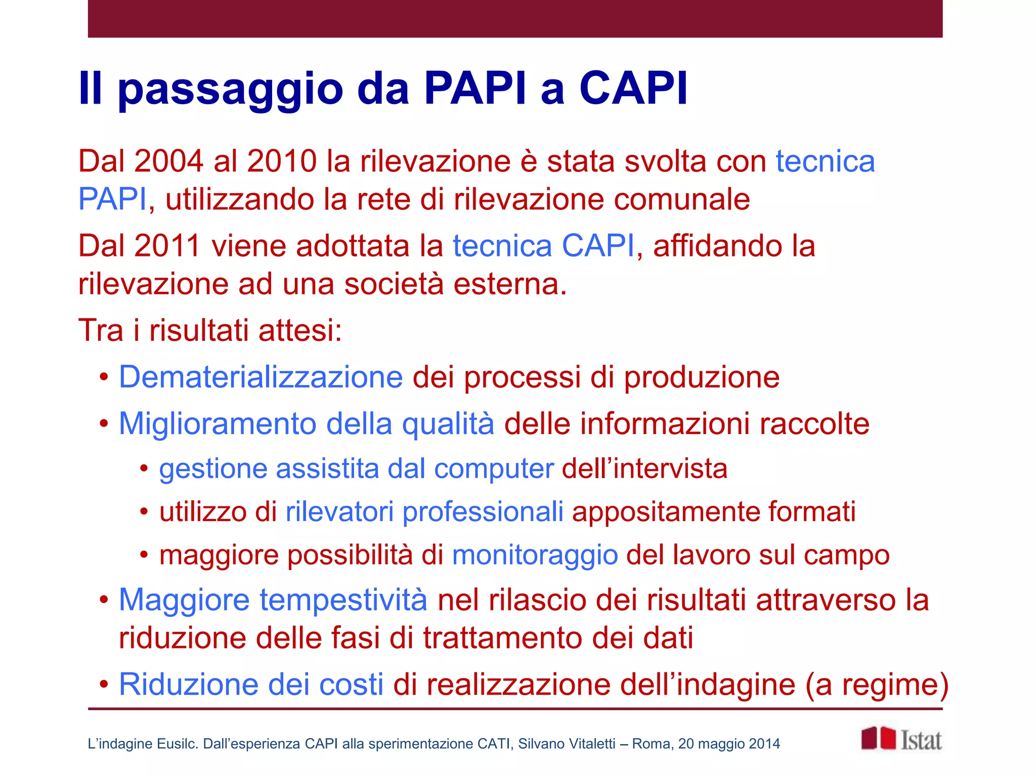 Il passaggio da PAPI a CAPI
Dal 2004 al 2010 la rilevazione è stata svolta con tecnica
PAPI, utilizzando la rete di rilevazione comunale
Dal 2011 viene adottata la tecnica CAPI, affidando la
rilevazione ad una società esterna.
Tra i risultati attesi:
• Dematerializzazione dei processi di produzione
• Miglioramento della qualità delle informazioni raccolte
• gestione assistita dal computer dell’intervista
• utilizzo di rilevatori professionali appositamente formati
• maggiore possibilità di monitoraggio del lavoro sul campo
• Maggiore tempestività nel rilascio dei risultati attraverso la
riduzione delle fasi di trattamento dei dati
• Riduzione dei costi di realizzazione dell’indagine (a regime)
L’indagine Eusilc. Dall’esperienza CAPI alla sperimentazione CATI, Silvano Vitaletti – Roma, 20 maggio 2014
 