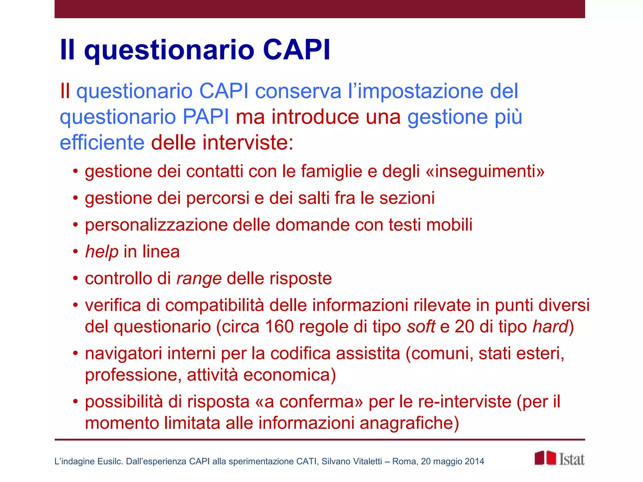 Il questionario CAPI
Il questionario CAPI conserva l’impostazione del
questionario PAPI ma introduce una gestione più
efficiente delle interviste:
• gestione dei contatti con le famiglie e degli «inseguimenti»
• gestione dei percorsi e dei salti fra le sezioni
• personalizzazione delle domande con testi mobili
• help in linea
• controllo di range delle risposte
• verifica di compatibilità delle informazioni rilevate in punti diversi
del questionario (circa 160 regole di tipo soft e 20 di tipo hard)
• navigatori interni per la codifica assistita (comuni, stati esteri,
professione, attività economica)
• possibilità di risposta «a conferma» per le re-interviste (per il
momento limitata alle informazioni anagrafiche)
L’indagine Eusilc. Dall’esperienza CAPI alla sperimentazione CATI, Silvano Vitaletti – Roma, 20 maggio 2014
 