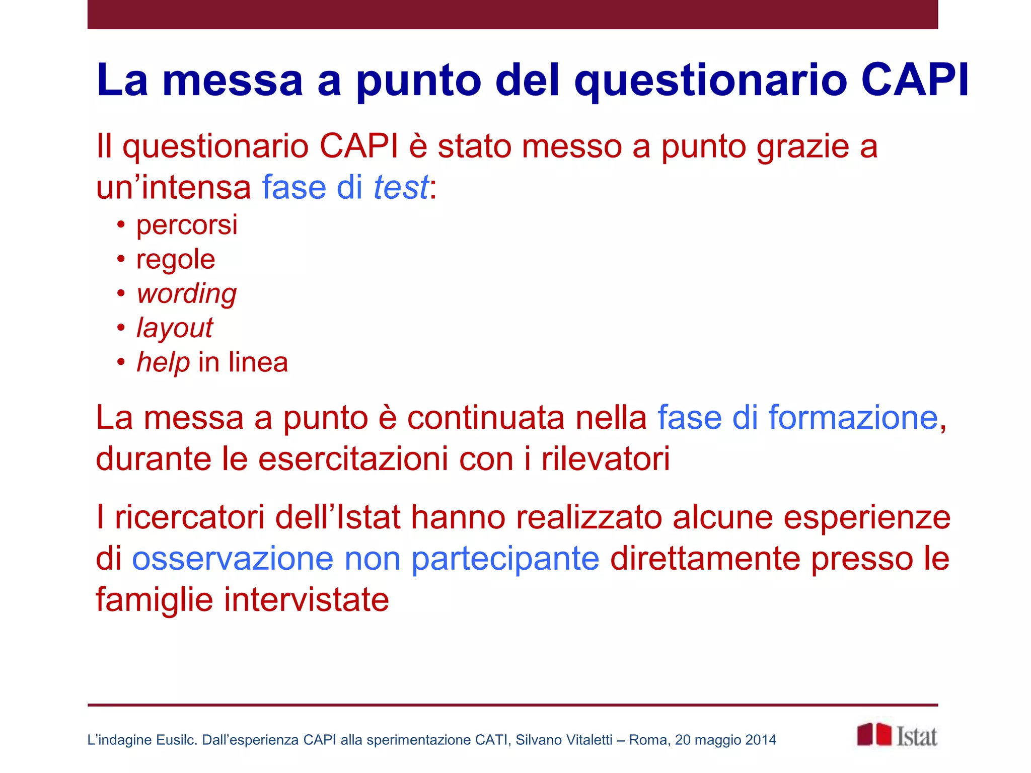 La messa a punto del questionario CAPI
Il questionario CAPI è stato messo a punto grazie a
un’intensa fase di test:
• percorsi
• regole
• wording
• layout
• help in linea
La messa a punto è continuata nella fase di formazione,
durante le esercitazioni con i rilevatori
I ricercatori dell’Istat hanno realizzato alcune esperienze
di osservazione non partecipante direttamente presso le
famiglie intervistate
L’indagine Eusilc. Dall’esperienza CAPI alla sperimentazione CATI, Silvano Vitaletti – Roma, 20 maggio 2014
 