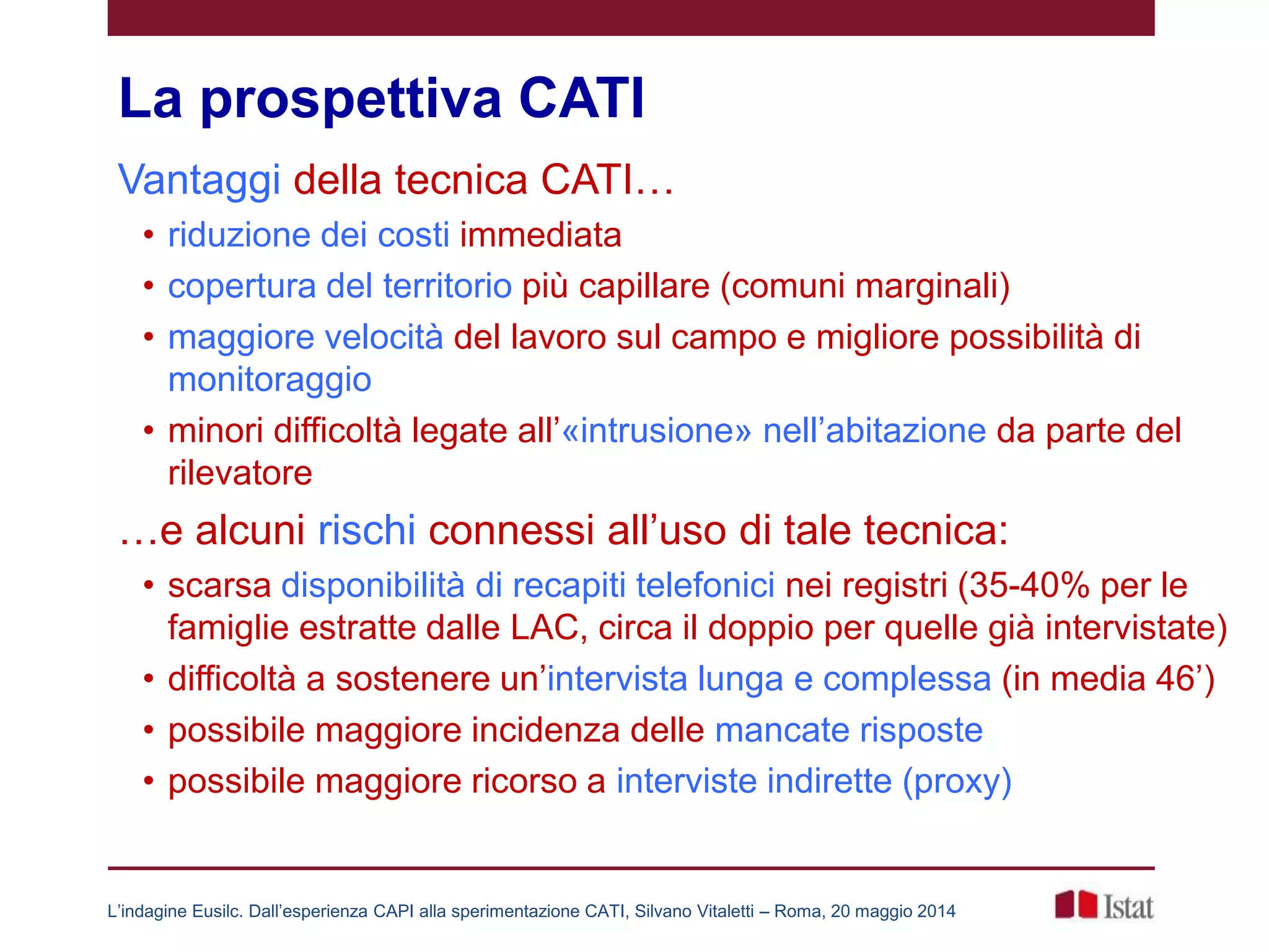 La prospettiva CATI
Vantaggi della tecnica CATI…
• riduzione dei costi immediata
• copertura del territorio più capillare (comuni marginali)
• maggiore velocità del lavoro sul campo e migliore possibilità di
monitoraggio
• minori difficoltà legate all’«intrusione» nell’abitazione da parte del
rilevatore
…e alcuni rischi connessi all’uso di tale tecnica:
• scarsa disponibilità di recapiti telefonici nei registri (35-40% per le
famiglie estratte dalle LAC, circa il doppio per quelle già intervistate)
• difficoltà a sostenere un’intervista lunga e complessa (in media 46’)
• possibile maggiore incidenza delle mancate risposte
• possibile maggiore ricorso a interviste indirette (proxy)
L’indagine Eusilc. Dall’esperienza CAPI alla sperimentazione CATI, Silvano Vitaletti – Roma, 20 maggio 2014
 