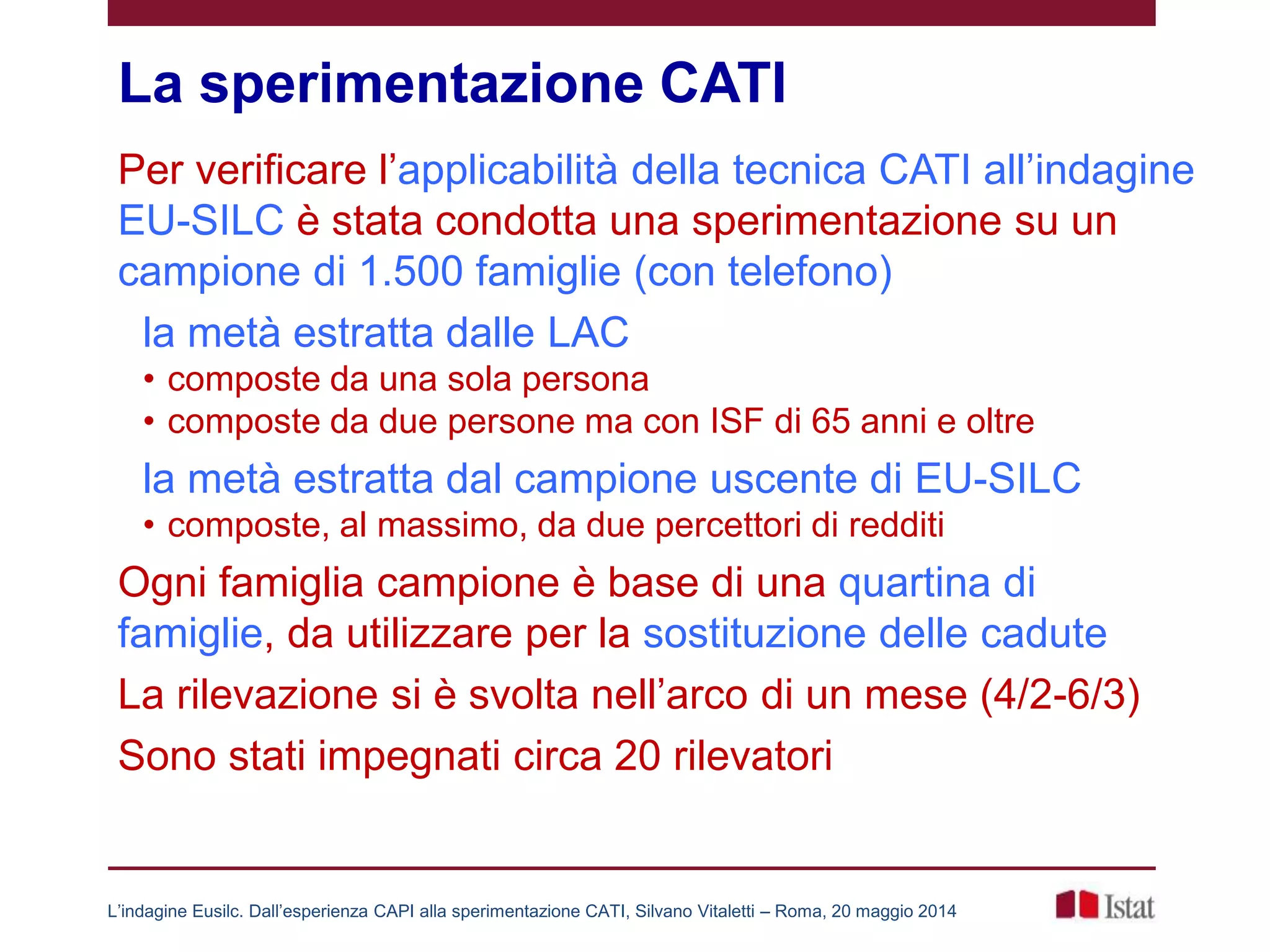 La sperimentazione CATI
Per verificare l’applicabilità della tecnica CATI all’indagine
EU-SILC è stata condotta una sperimentazione su un
campione di 1.500 famiglie (con telefono)
la metà estratta dalle LAC
• composte da una sola persona
• composte da due persone ma con ISF di 65 anni e oltre
la metà estratta dal campione uscente di EU-SILC
• composte, al massimo, da due percettori di redditi
Ogni famiglia campione è base di una quartina di
famiglie, da utilizzare per la sostituzione delle cadute
La rilevazione si è svolta nell’arco di un mese (4/2-6/3)
Sono stati impegnati circa 20 rilevatori
L’indagine Eusilc. Dall’esperienza CAPI alla sperimentazione CATI, Silvano Vitaletti – Roma, 20 maggio 2014
 