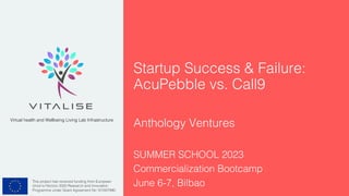 This project has received funding from European
Union’s Horizon 2020 Research and Innovation
Programme under Grant Agreement No 101007990.
Virtual health and Wellbeing Living Lab Infrastructure
Startup Success & Failure:
AcuPebble vs. Call9
Anthology Ventures
SUMMER SCHOOL 2023
Commercialization Bootcamp
June 6-7, Bilbao
 
