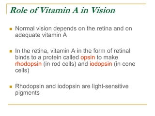 Role of Vitamin A in Vision
 Normal vision depends on the retina and on
adequate vitamin A
 In the retina, vitamin A in the form of retinal
binds to a protein called opsin to make
rhodopsin (in rod cells) and iodopsin (in cone
cells)
 Rhodopsin and iodopsin are light-sensitive
pigments
 