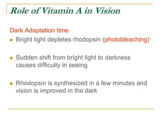 Role of Vitamin A in Vision
Dark Adaptation time
 Bright light depletes rhodopsin (photobleaching)
 Sudden shift from bright light to darkness
causes difficulty in seeing
 Rhodopsin is synthesized in a few minutes and
vision is improved in the dark
 