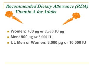 Recommended Dietary Allowance (RDA)
Vitamin A for Adults
 Women: 700 µg or 2,330 IU µg
 Men: 900 µg or 3,000 IU
 UL Men or Women: 3,000 µg or 10,000 IU
 