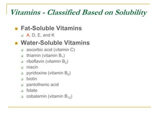 Vitamins - Classified Based on Solubility
 Fat-Soluble Vitamins
 A, D, E, and K
 Water-Soluble Vitamins
 ascorbic acid (vitamin C)
 thiamin (vitamin B1)
 riboflavin (vitamin B2)
 niacin
 pyridoxine (vitamin B6)
 biotin
 pantothenic acid
 folate
 cobalamin (vitamin B12)
 