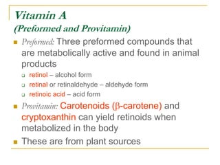 Vitamin A
(Preformed and Provitamin)
 Preformed: Three preformed compounds that
are metabolically active and found in animal
products
 retinol – alcohol form
 retinal or retinaldehyde – aldehyde form
 retinoic acid – acid form
 Provitamin: Carotenoids (b-carotene) and
cryptoxanthin can yield retinoids when
metabolized in the body
 These are from plant sources
 