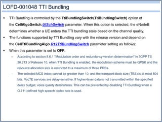 LOFD-001048 TTI Bundling
 TTI Bundling is controlled by the TtiBundlingSwitch(TtiBundlingSwitch) option of
the CellAlgoSwitch.UlSchSwitch parameter. When this option is selected, the eNodeB
determines whether a UE enters the TTI bundling state based on the channel quality.
 The functions supported by TTI Bundling vary with the release version and depend on
the CellTtiBundlingAlgo.R12TtiBundlingSwitch parameter setting as follows:
 When this parameter is set to OFF:
– According to section 8.6.1 "Modulation order and redundancy version determination" in 3GPP TS
36.213 of Release 10, when TTI Bundling is enabled, the modulation scheme must be QPSK and the
resource allocation size is restricted to a maximum of three PRBs.
– The selected MCS index cannot be greater than 10, and the transport block size (TBS) is at most 504
bits. VoLTE services are delay-sensitive. If higher-layer data is not transmitted within the specified
delay budget, voice quality deteriorates. This can be prevented by disabling TTI Bundling when a
G.711-defined high speech codec rate is used.
 