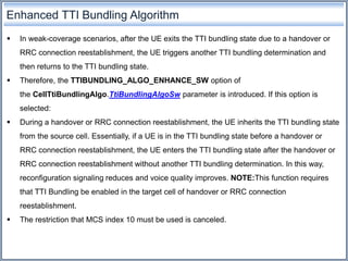 Enhanced TTI Bundling Algorithm
 In weak-coverage scenarios, after the UE exits the TTI bundling state due to a handover or
RRC connection reestablishment, the UE triggers another TTI bundling determination and
then returns to the TTI bundling state.
 Therefore, the TTIBUNDLING_ALGO_ENHANCE_SW option of
the CellTtiBundlingAlgo.TtiBundlingAlgoSw parameter is introduced. If this option is
selected:
 During a handover or RRC connection reestablishment, the UE inherits the TTI bundling state
from the source cell. Essentially, if a UE is in the TTI bundling state before a handover or
RRC connection reestablishment, the UE enters the TTI bundling state after the handover or
RRC connection reestablishment without another TTI bundling determination. In this way,
reconfiguration signaling reduces and voice quality improves. NOTE:This function requires
that TTI Bundling be enabled in the target cell of handover or RRC connection
reestablishment.
 The restriction that MCS index 10 must be used is canceled.
 