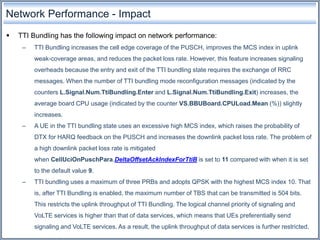 Network Performance - Impact
 TTI Bundling has the following impact on network performance:
– TTI Bundling increases the cell edge coverage of the PUSCH, improves the MCS index in uplink
weak-coverage areas, and reduces the packet loss rate. However, this feature increases signaling
overheads because the entry and exit of the TTI bundling state requires the exchange of RRC
messages. When the number of TTI bundling mode reconfiguration messages (indicated by the
counters L.Signal.Num.TtiBundling.Enter and L.Signal.Num.TtiBundling.Exit) increases, the
average board CPU usage (indicated by the counter VS.BBUBoard.CPULoad.Mean (%)) slightly
increases.
– A UE in the TTI bundling state uses an excessive high MCS index, which raises the probability of
DTX for HARQ feedback on the PUSCH and increases the downlink packet loss rate. The problem of
a high downlink packet loss rate is mitigated
when CellUciOnPuschPara.DeltaOffsetAckIndexForTtiB is set to 11 compared with when it is set
to the default value 9.
– TTI bundling uses a maximum of three PRBs and adopts QPSK with the highest MCS index 10. That
is, after TTI Bundling is enabled, the maximum number of TBS that can be transmitted is 504 bits.
This restricts the uplink throughput of TTI Bundling. The logical channel priority of signaling and
VoLTE services is higher than that of data services, which means that UEs preferentially send
signaling and VoLTE services. As a result, the uplink throughput of data services is further restricted.
 