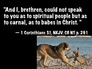 “And I, brethren, could not speak
to you as to spiritual people but as
to carnal, as to babes in Christ. ”
     — 1 Corinthians 3.1, NKJV: CB NT p. 291
 
