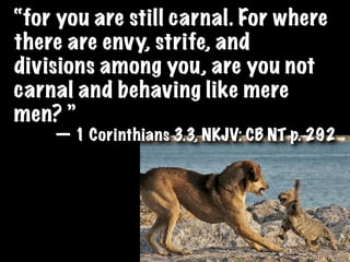 “for you are still carnal. For where
there are envy, strife, and
divisions among you, are you not
carnal and behaving like mere
men? ”
    — 1 Corinthians 3.3, NKJV: CB NT p. 292
 