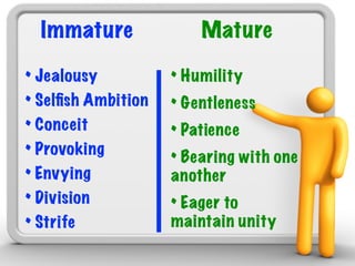 Immature              Mature

• Jealousy          • Humility
• Selﬁsh Ambition   • Gentleness
• Conceit           • Patience
• Provoking         • Bearing with one
• Envying           another
• Division          • Eager to
• Strife            maintain unity
 