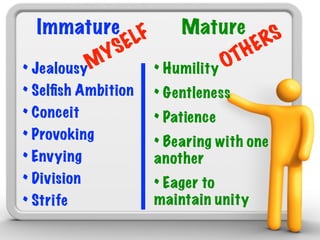 Immature F            Mature S
           S EL                   H ER
       M Y                     OT
• Jealousy          • Humility
• Selﬁsh Ambition   • Gentleness
• Conceit           • Patience
• Provoking         • Bearing with one
• Envying           another
• Division          • Eager to
• Strife            maintain unity
 