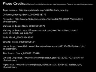 Photo Credits: (All photos from istockphoto.com are copyright protected. Please do not use without permission.)
Tape measure: http://en.wikipedia.org/wiki/File:Inch_tape.jpg

Children Jumping: iStock_000006388772

Firewalker: http://www.ﬂickr.com/photos/davida3/2206600557/sizes/l/in/
photostream/

Walking on Eggs: iStock_000006152972

Walking on beach: http://freeaussiestock.com/free/Australiana/slides/
walk_on_beach_jpg_orig.htm

Bible: iStock_000005249390

Bowing: iStock_000006055584

Horse: http://www.ﬂickr.com/photos/andrewpescod/4813047742/sizes/l/in/
photostream/

Tied hands: iStock_000001125640

Girl and Dog: http://www.ﬂickr.com/photos/f_jean/1353269772/sizes/l/in/
photostream/

Fight: http://www.ﬂickr.com/photos/richteabiscuit/876248679/sizes/l/in/
photostream/
 