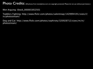 Photo Credits: (All photos from istockphoto.com are copyright protected. Please do not use without permission.)
Men Arguing: iStock_000001852501

Toddlers Fighting: http://www.ﬂickr.com/photos/valentinap/1429994191/sizes/l/
in/photostream/

Dog and Cat: http://www.ﬂickr.com/photos/sephiroty/320928712/sizes/m/in/
photostream/
 