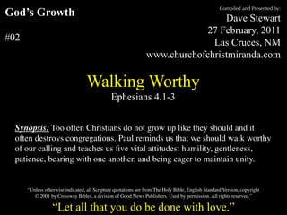 Compiled and Presented by:
God’s Growth                                                                     Dave Stewart
                                                                            27 February, 2011
#02                                                                           Las Cruces, NM
                                                                www.churchofchristmiranda.com

                                   Walking Worthy
                                               Ephesians 4.1-3


  Synopsis: Too often Christians do not grow up like they should and it
  often destroys congregations. Paul reminds us that we should walk worthy
  of our calling and teaches us ﬁve vital attitudes: humility, gentleness,
  patience, bearing with one another, and being eager to maintain unity.


      “Unless otherwise indicated, all Scripture quotations are from The Holy Bible, English Standard Version, copyright
         © 2001 by Crossway Bibles, a division of Good News Publishers. Used by permission. All rights reserved.”

                  “Let all that you do be done with love.”
 