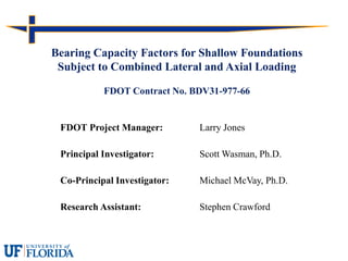 FDOT Project Manager: Larry Jones
Principal Investigator: Scott Wasman, Ph.D.
Co-Principal Investigator: Michael McVay, Ph.D.
Research Assistant: Stephen Crawford
Bearing Capacity Factors for Shallow Foundations
Subject to Combined Lateral and Axial Loading
FDOT Contract No. BDV31-977-66
 