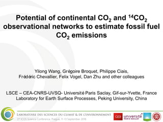 3rd ICOS Science Conference, Prague, 11-13 September 2018
Potential of continental CO2 and 14CO2
observational networks to estimate fossil fuel
CO2 emissions
Yilong Wang, Grégoire Broquet, Philippe Ciais,
Frédéric Chevallier, Felix Vogel, Dan Zhu and other colleagues
LSCE – CEA-CNRS-UVSQ- UniversitéParis Saclay, Gif-sur-Yvette, France
Laboratory for Earth Surface Processes, Peking University, China
 