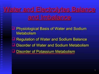 1
Water and Electrolytes BalanceWater and Electrolytes Balance
and Imbalanceand Imbalance
 Physiological Basis of Water and SodiumPhysiological Basis of Water and Sodium
MetabolismMetabolism
 Disorder of Potassium MetabolismDisorder of Potassium Metabolism
 Regulation of Water and Sodium BalanceRegulation of Water and Sodium Balance
 Disorder of Water and Sodium MetabolismDisorder of Water and Sodium Metabolism
 