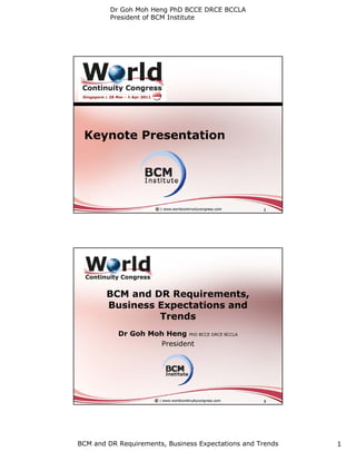 Dr Goh Moh Heng PhD BCCE DRCE BCCLA
         President of BCM Institute




 Keynote Presentation




                                                    1




        BCM and DR Requirements,
        Business Expectations and
                 Trends
           Dr Goh Moh Heng PhD BCCE DRCE BCCLA
                     President




                                                    2




BCM and DR Requirements, Business Expectations and Trends   1
 