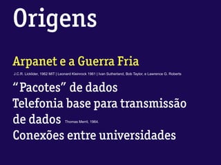 Origens
Arpanet e a Guerra Fria
J.C.R. Licklider, 1962 MIT | Leonard Kleinrock 1961 | Ivan Sutherland, Bob Taylor, e Lawrence G. Roberts
“Pacotes” de dados
Telefonia base para transmissão
de dados
Conexões entre universidades
Thomas Merril, 1964.
 