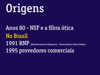Origens
Anos 80 - NSF e a ﬁbra ótica
No Brasil
1991 RNP (Rede Nacional de Pesquisas) - Universidade e Setor Público
1995 provedores comerciais
 