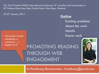 PROMOTING READING THROUGH WEB ENGAGEMENT 
Dr.Thadthong Bhrammanee : thadthong@gmail.com 
The 33rd Thailand TESOL International Conference “E” novation and Communities in ELT Pullman Khon Kaen Raja Orchid Hotel, Khon Kaen, Thailand 26-27 January, 2013 
Outline 
•Existing problems 
•About the work 
•Details 
•Future work 
•Information System (database, e- commerce, …) 
•English for IT  