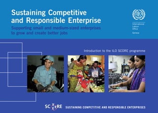 Sustaining Competitive
and Responsible Enterprise
Supporting small and medium-sized enterprises
to grow and create better jobs



                                      Introduction to the ILO SCORE programme




                SC    RE   SUSTAINING COMPETITIVE AND RESPONSIBLE ENTERPRISES
 