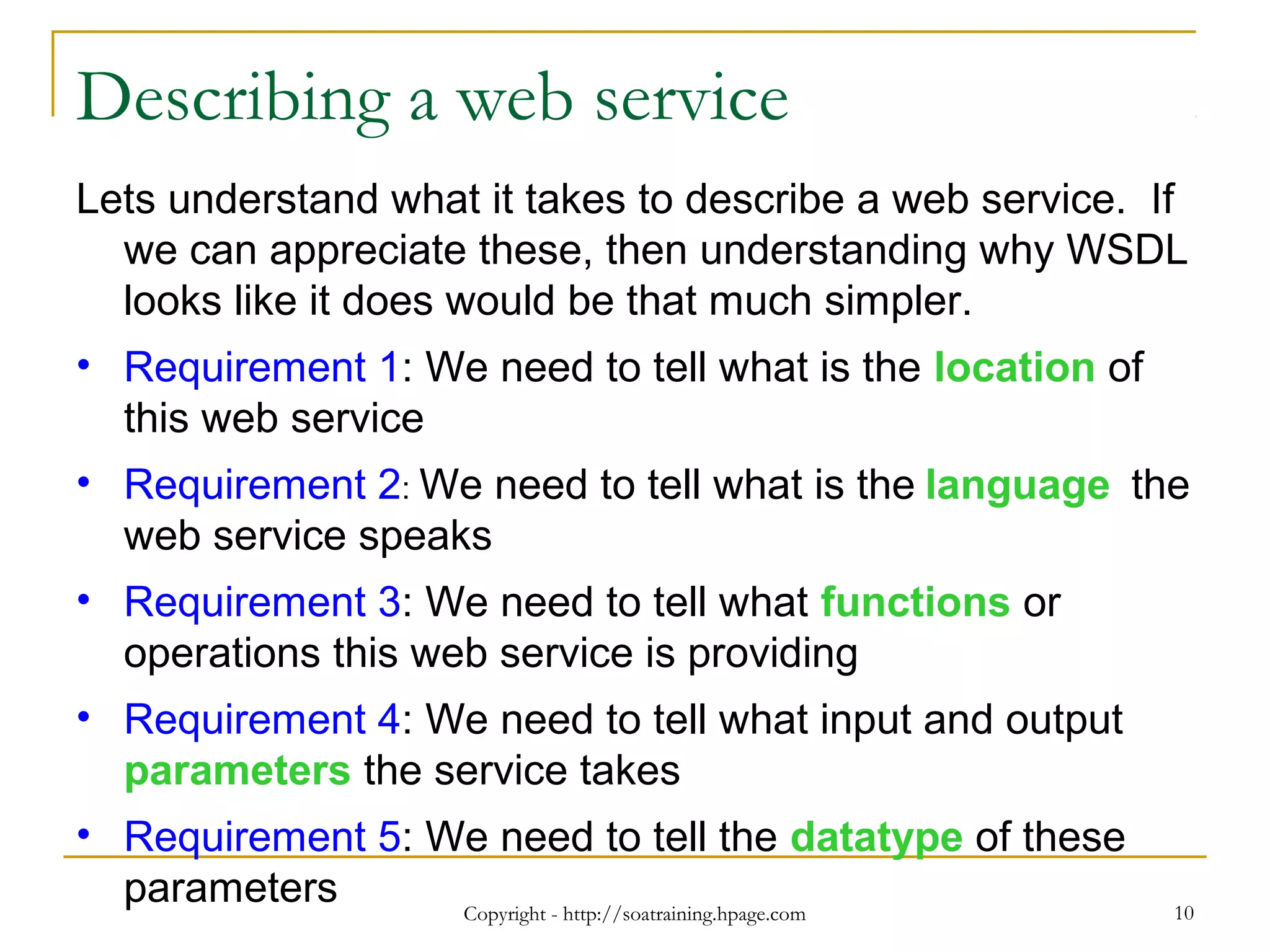 Copyright - http://soatraining.hpage.com 10
Describing a web service
Lets understand what it takes to describe a web service. If
we can appreciate these, then understanding why WSDL
looks like it does would be that much simpler.
• Requirement 1: We need to tell what is the location of
this web service
• Requirement 2: We need to tell what is the language the
web service speaks
• Requirement 3: We need to tell what functions or
operations this web service is providing
• Requirement 4: We need to tell what input and output
parameters the service takes
• Requirement 5: We need to tell the datatype of these
parameters
 