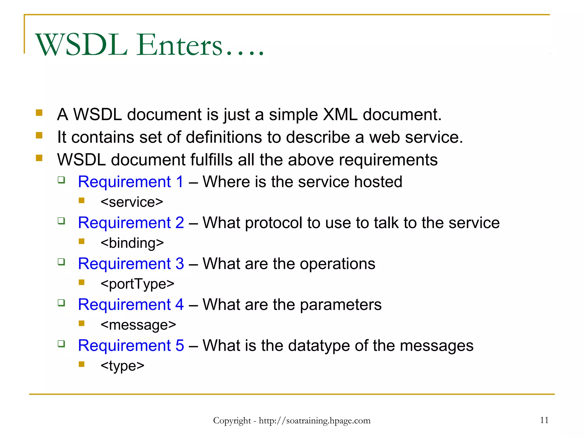 Copyright - http://soatraining.hpage.com 11
WSDL Enters….
 A WSDL document is just a simple XML document.
 It contains set of definitions to describe a web service.
 WSDL document fulfills all the above requirements
 Requirement 1 – Where is the service hosted
 <service>
 Requirement 2 – What protocol to use to talk to the service
 <binding>
 Requirement 3 – What are the operations
 <portType>
 Requirement 4 – What are the parameters
 <message>
 Requirement 5 – What is the datatype of the messages
 <type>
 