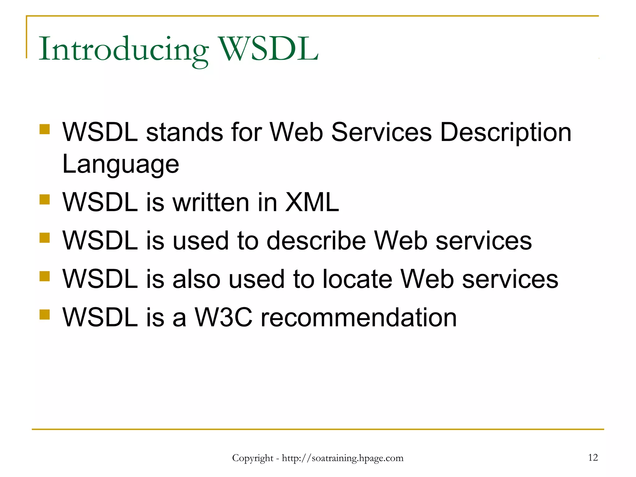 Copyright - http://soatraining.hpage.com 12
Introducing WSDL
 WSDL stands for Web Services Description
Language
 WSDL is written in XML
 WSDL is used to describe Web services
 WSDL is also used to locate Web services
 WSDL is a W3C recommendation
 