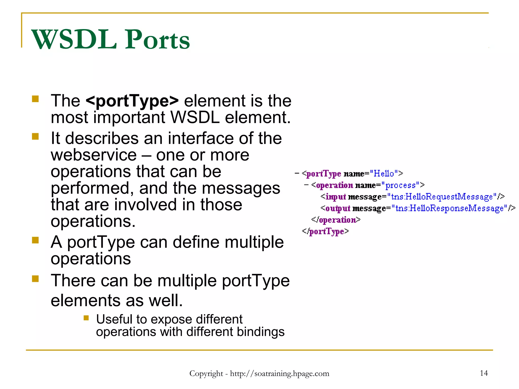 Copyright - http://soatraining.hpage.com 14
WSDL Ports
 The <portType> element is the
most important WSDL element.
 It describes an interface of the
webservice – one or more
operations that can be
performed, and the messages
that are involved in those
operations.
 A portType can define multiple
operations
 There can be multiple portType
elements as well.
 Useful to expose different
operations with different bindings
 