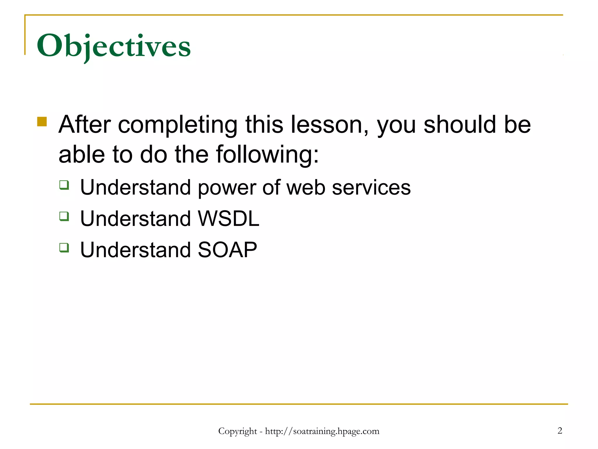 Copyright - http://soatraining.hpage.com 2
Objectives
 After completing this lesson, you should be
able to do the following:
 Understand power of web services
 Understand WSDL
 Understand SOAP
 