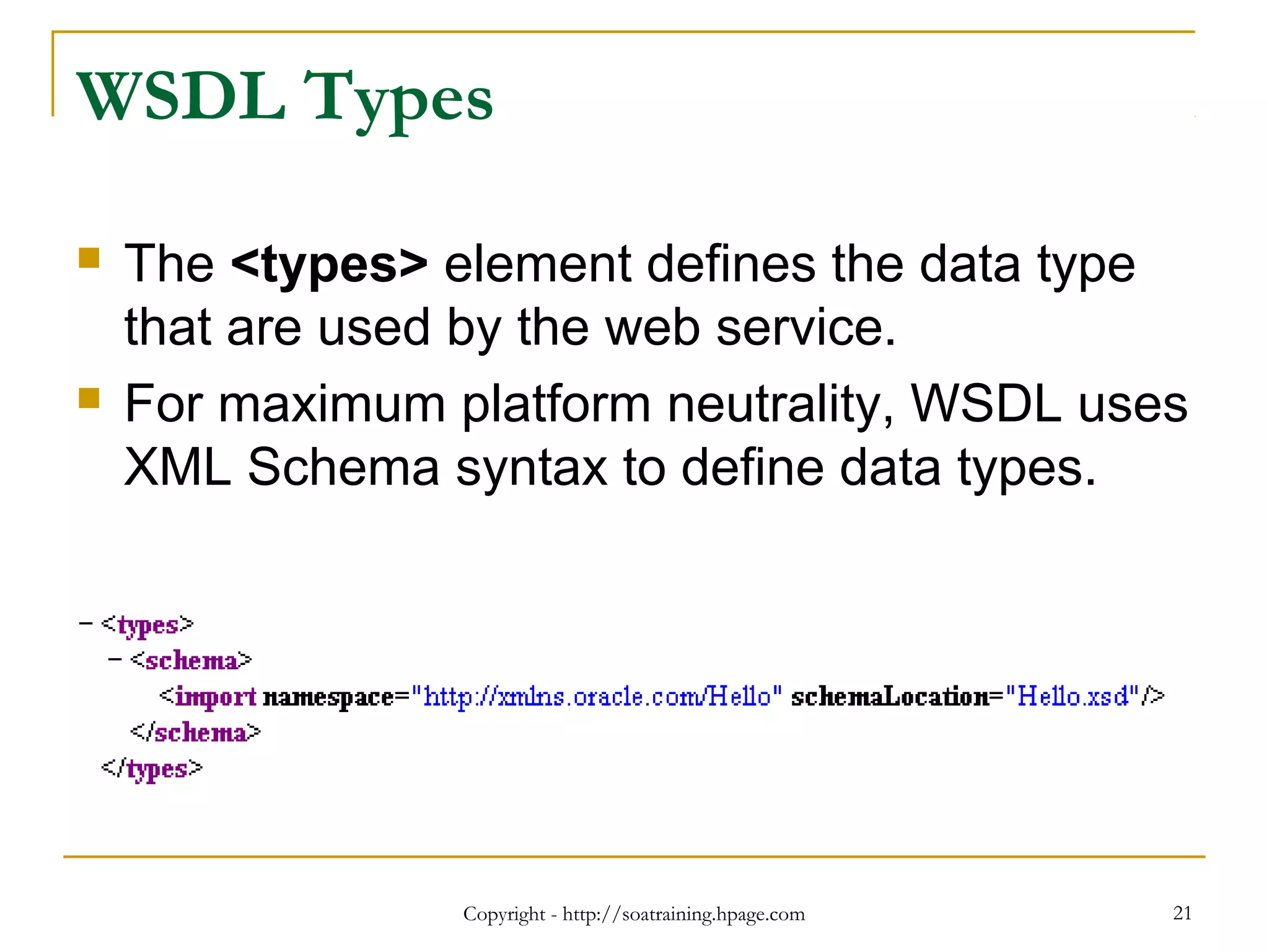 Copyright - http://soatraining.hpage.com 21
WSDL Types
 The <types> element defines the data type
that are used by the web service.
 For maximum platform neutrality, WSDL uses
XML Schema syntax to define data types.
 