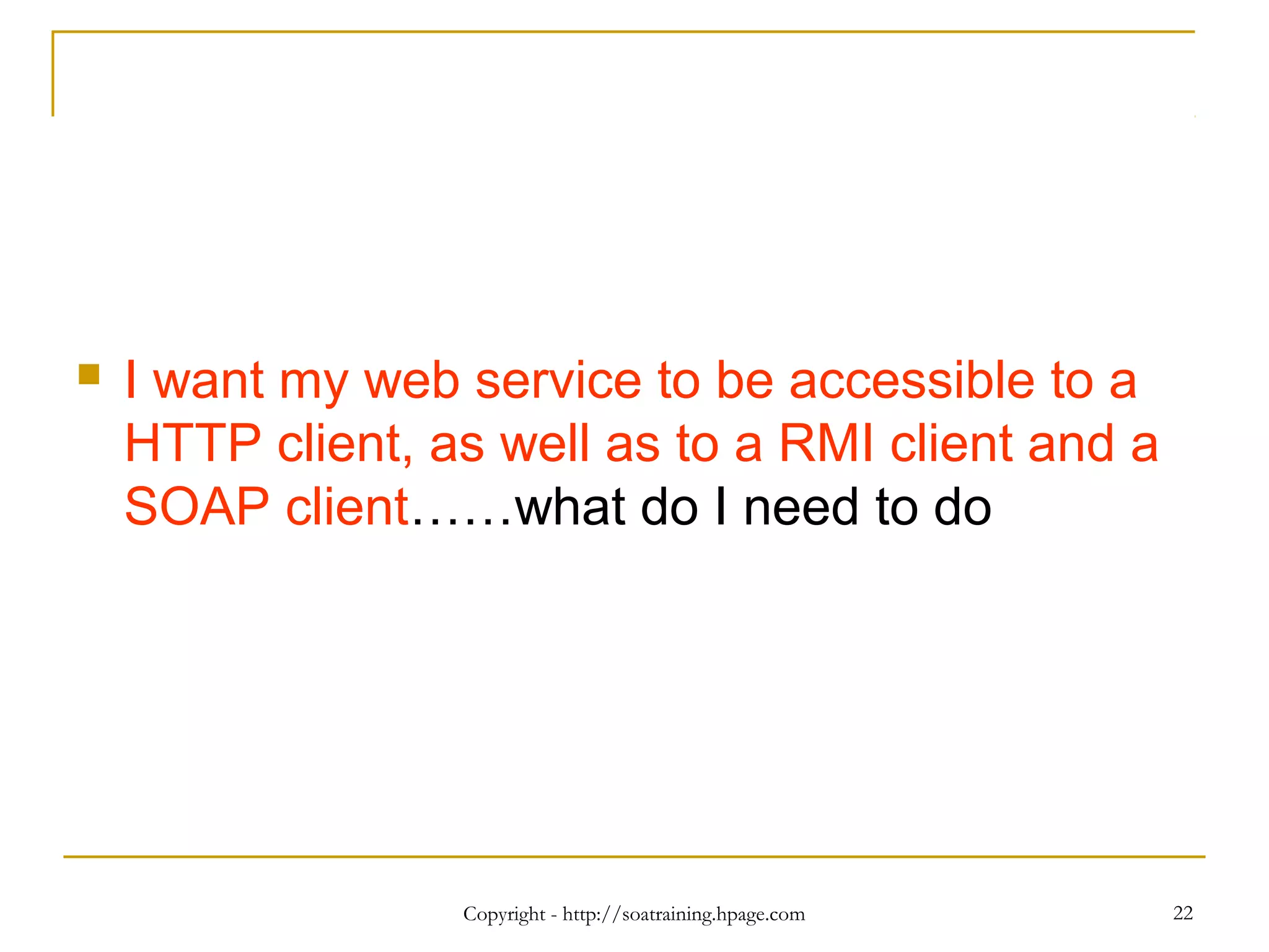Copyright - http://soatraining.hpage.com 22
 I want my web service to be accessible to a
HTTP client, as well as to a RMI client and a
SOAP client……what do I need to do
 
