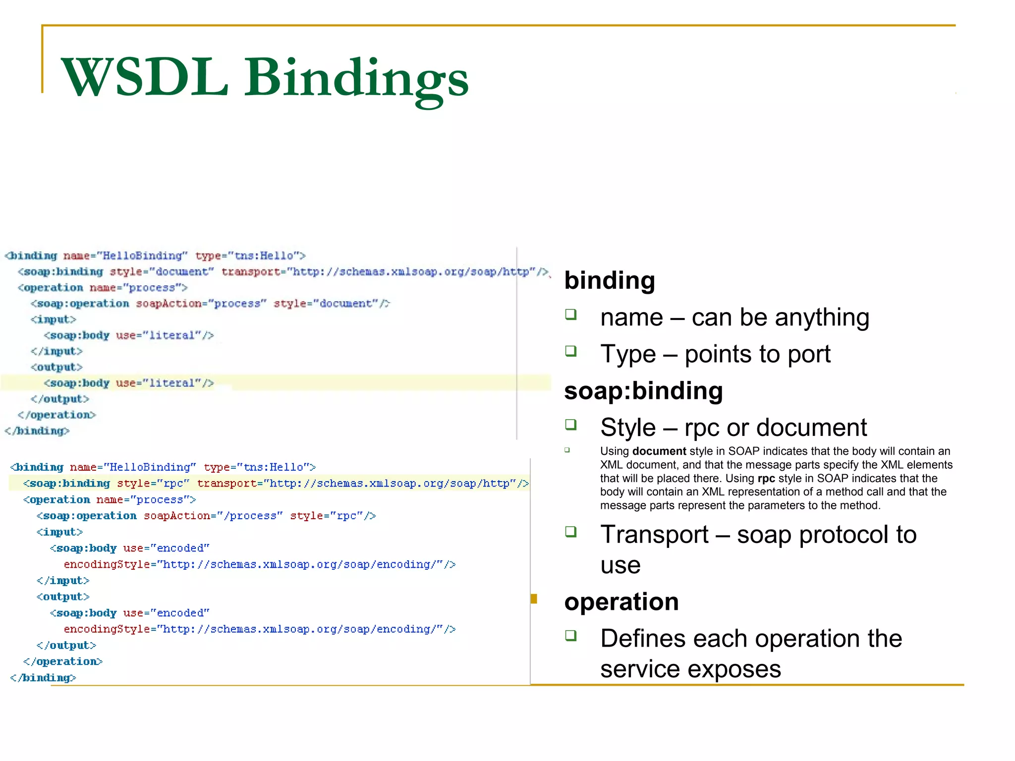  binding
 name – can be anything
 Type – points to port
 soap:binding
 Style – rpc or document
 Using document style in SOAP indicates that the body will contain an
XML document, and that the message parts specify the XML elements
that will be placed there. Using rpc style in SOAP indicates that the
body will contain an XML representation of a method call and that the
message parts represent the parameters to the method.
 Transport – soap protocol to
use
 operation
 Defines each operation the
service exposes
WSDL Bindings
 