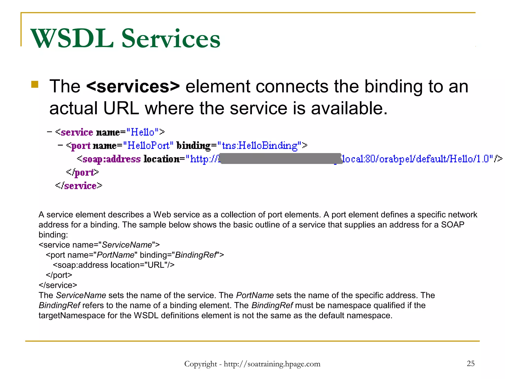 Copyright - http://soatraining.hpage.com 25
WSDL Services
 The <services> element connects the binding to an
actual URL where the service is available.
A service element describes a Web service as a collection of port elements. A port element defines a specific network
address for a binding. The sample below shows the basic outline of a service that supplies an address for a SOAP
binding:
<service name="ServiceName">
<port name="PortName" binding="BindingRef">
<soap:address location="URL"/>
</port>
</service>
The ServiceName sets the name of the service. The PortName sets the name of the specific address. The
BindingRef refers to the name of a binding element. The BindingRef must be namespace qualified if the
targetNamespace for the WSDL definitions element is not the same as the default namespace.
 