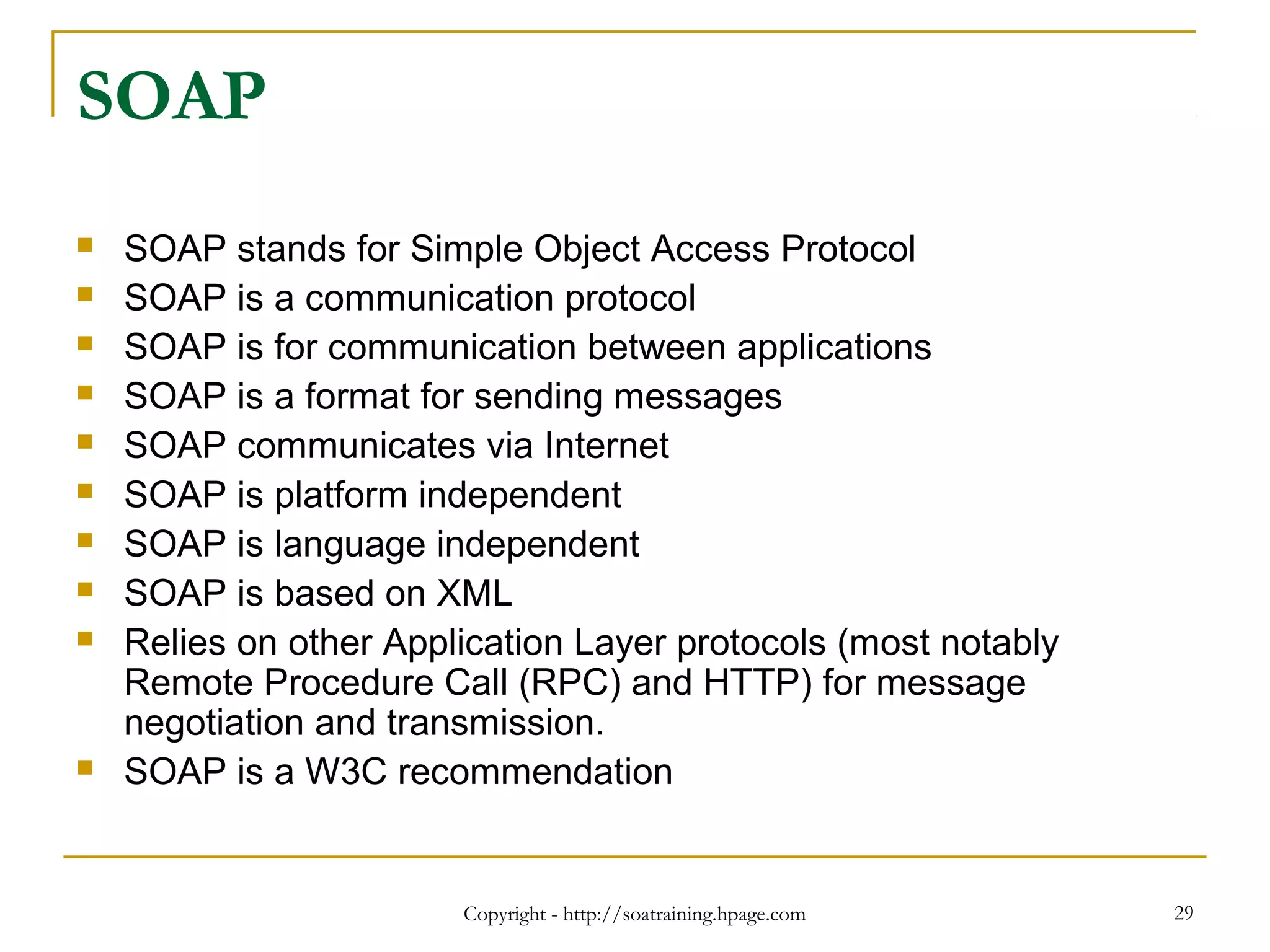 Copyright - http://soatraining.hpage.com 29
SOAP
 SOAP stands for Simple Object Access Protocol
 SOAP is a communication protocol
 SOAP is for communication between applications
 SOAP is a format for sending messages
 SOAP communicates via Internet
 SOAP is platform independent
 SOAP is language independent
 SOAP is based on XML
 Relies on other Application Layer protocols (most notably
Remote Procedure Call (RPC) and HTTP) for message
negotiation and transmission.
 SOAP is a W3C recommendation
 