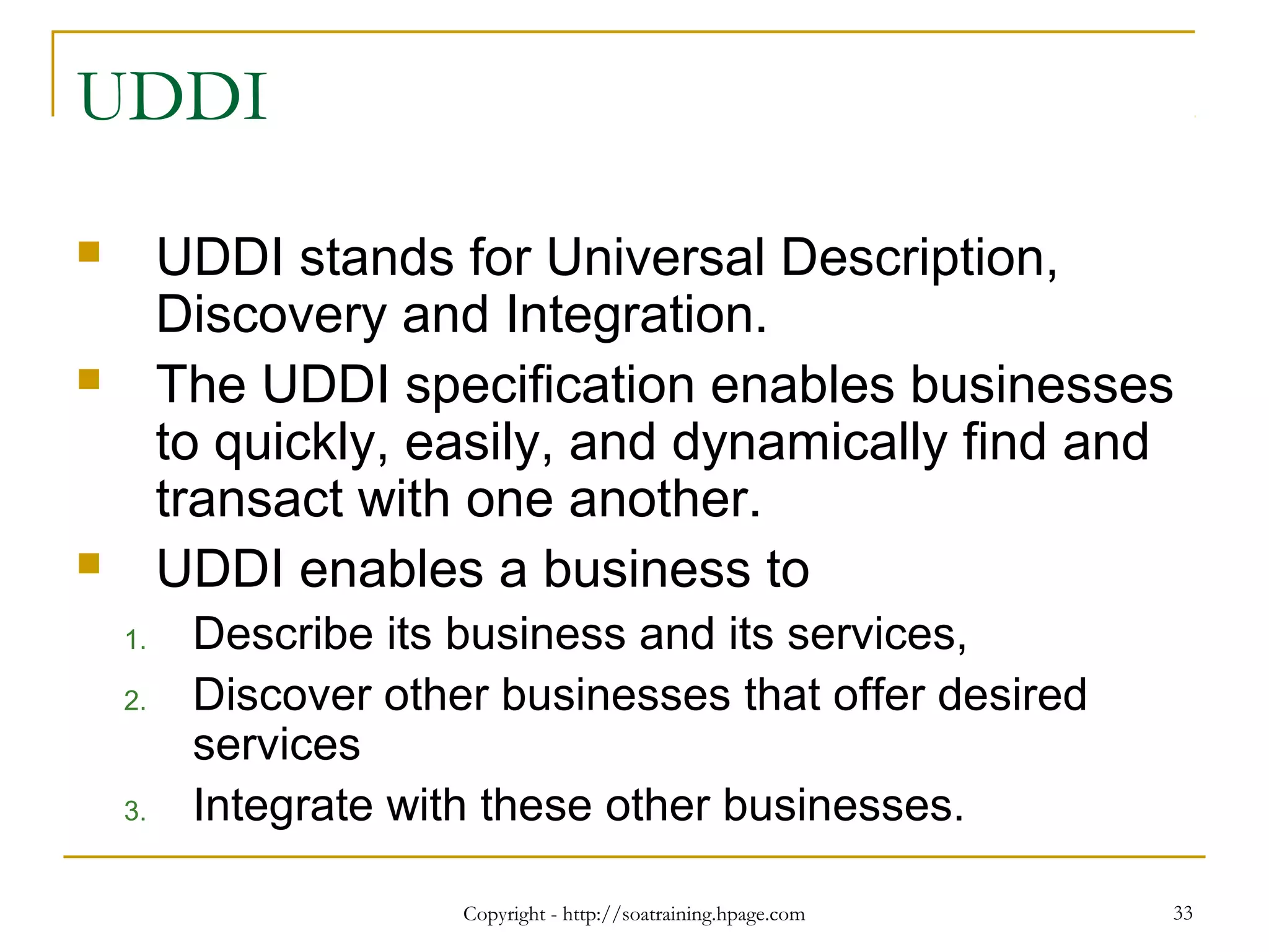 Copyright - http://soatraining.hpage.com 33
UDDI
 UDDI stands for Universal Description,
Discovery and Integration.
 The UDDI specification enables businesses
to quickly, easily, and dynamically find and
transact with one another.
 UDDI enables a business to
1. Describe its business and its services,
2. Discover other businesses that offer desired
services
3. Integrate with these other businesses.
 