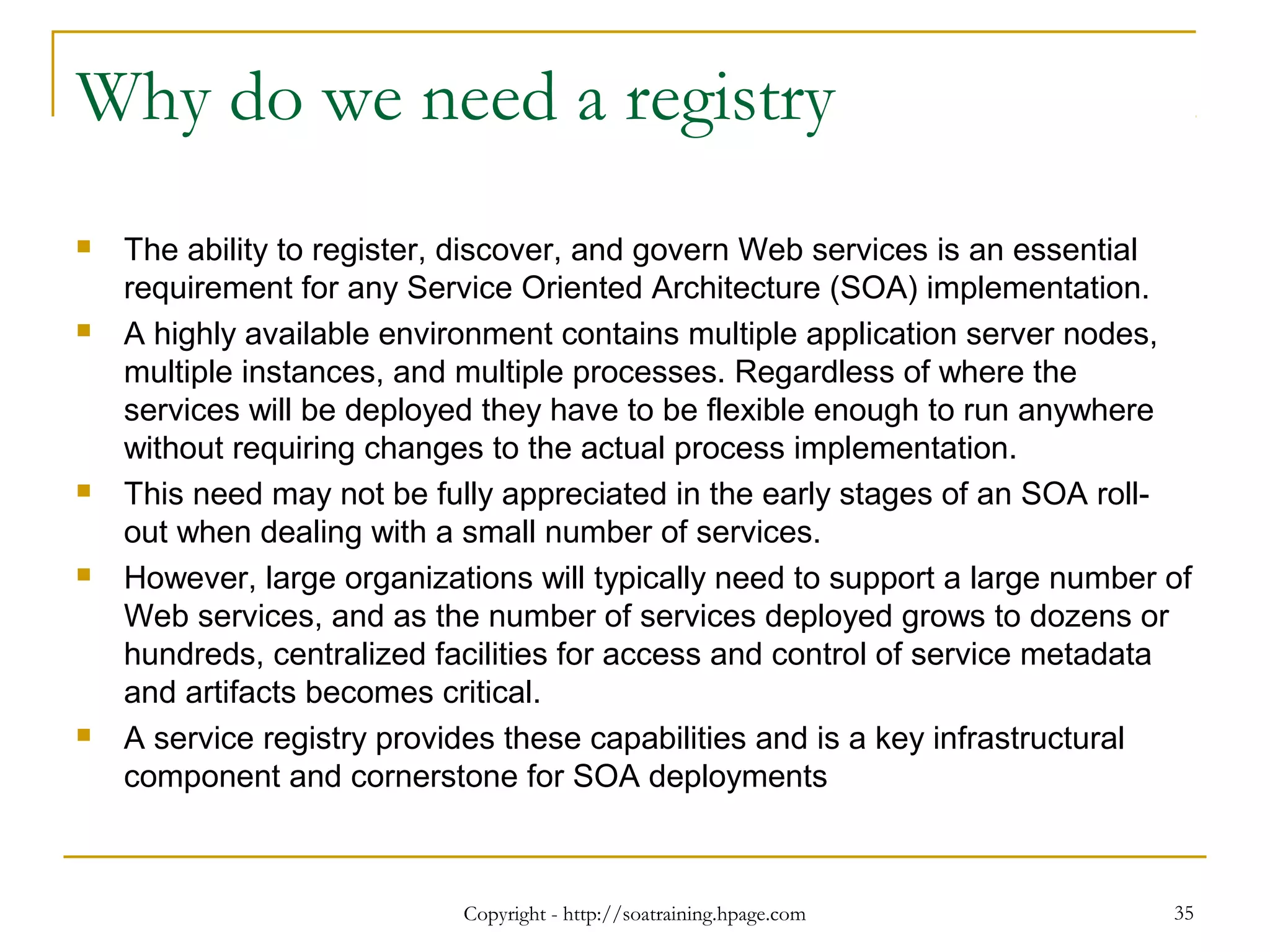 Why do we need a registry
 The ability to register, discover, and govern Web services is an essential
requirement for any Service Oriented Architecture (SOA) implementation.
 A highly available environment contains multiple application server nodes,
multiple instances, and multiple processes. Regardless of where the
services will be deployed they have to be flexible enough to run anywhere
without requiring changes to the actual process implementation.
 This need may not be fully appreciated in the early stages of an SOA roll-
out when dealing with a small number of services.
 However, large organizations will typically need to support a large number of
Web services, and as the number of services deployed grows to dozens or
hundreds, centralized facilities for access and control of service metadata
and artifacts becomes critical.
 A service registry provides these capabilities and is a key infrastructural
component and cornerstone for SOA deployments
Copyright - http://soatraining.hpage.com 35
 