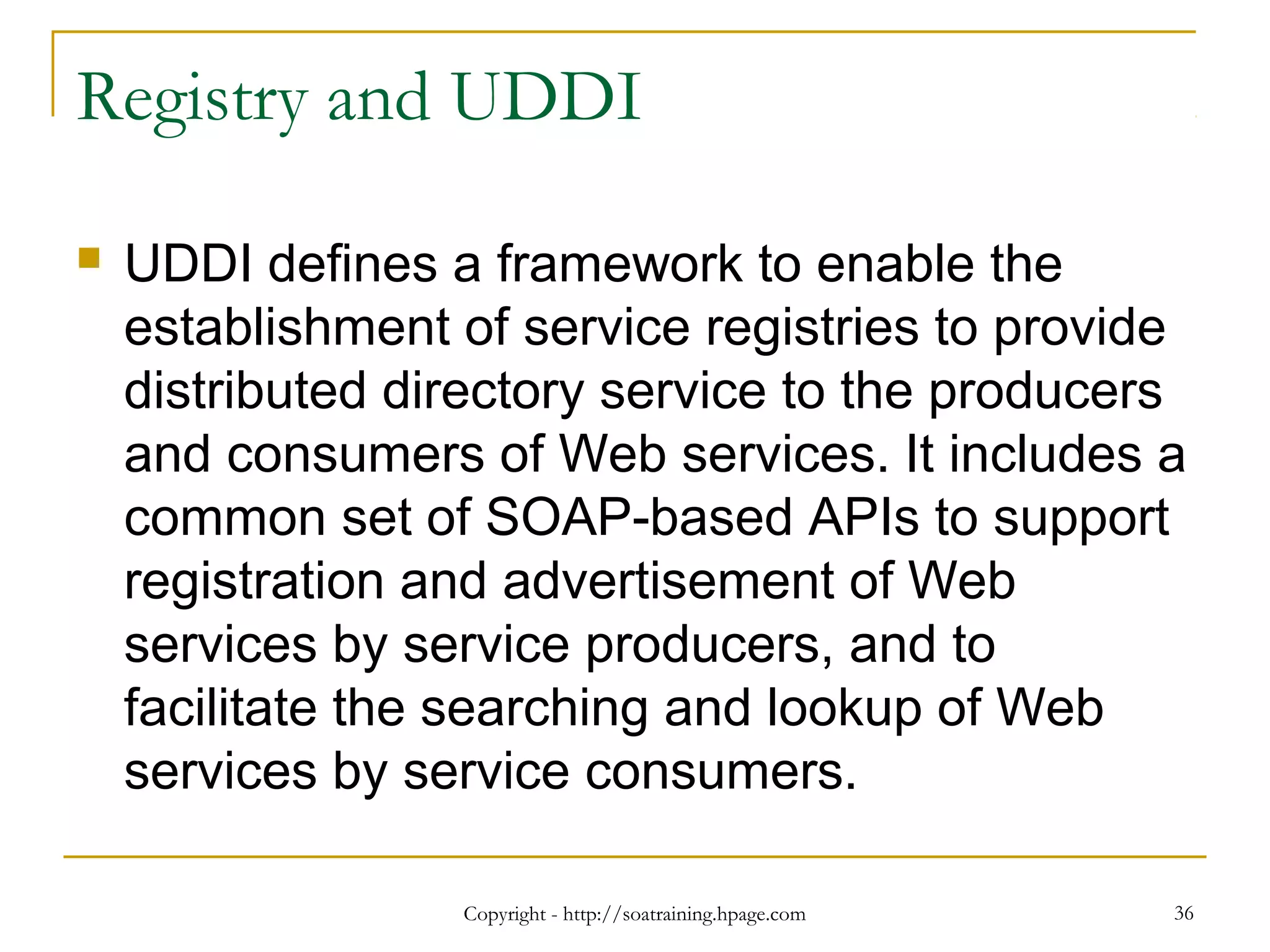 Registry and UDDI
 UDDI defines a framework to enable the
establishment of service registries to provide
distributed directory service to the producers
and consumers of Web services. It includes a
common set of SOAP-based APIs to support
registration and advertisement of Web
services by service producers, and to
facilitate the searching and lookup of Web
services by service consumers.
Copyright - http://soatraining.hpage.com 36
 