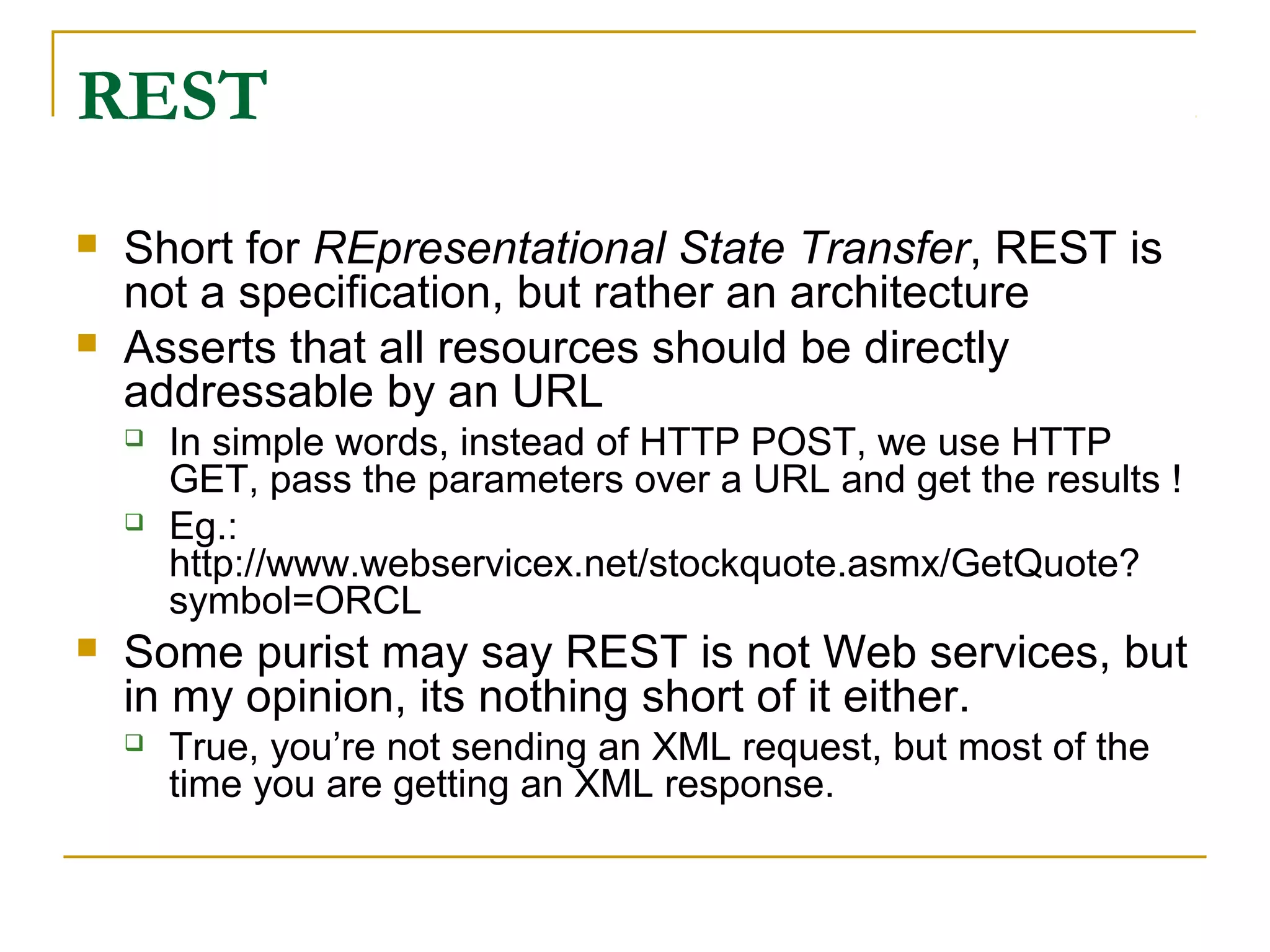 REST
 Short for REpresentational State Transfer, REST is
not a specification, but rather an architecture
 Asserts that all resources should be directly
addressable by an URL
 In simple words, instead of HTTP POST, we use HTTP
GET, pass the parameters over a URL and get the results !
 Eg.:
http://www.webservicex.net/stockquote.asmx/GetQuote?
symbol=ORCL
 Some purist may say REST is not Web services, but
in my opinion, its nothing short of it either.
 True, you’re not sending an XML request, but most of the
time you are getting an XML response.
 