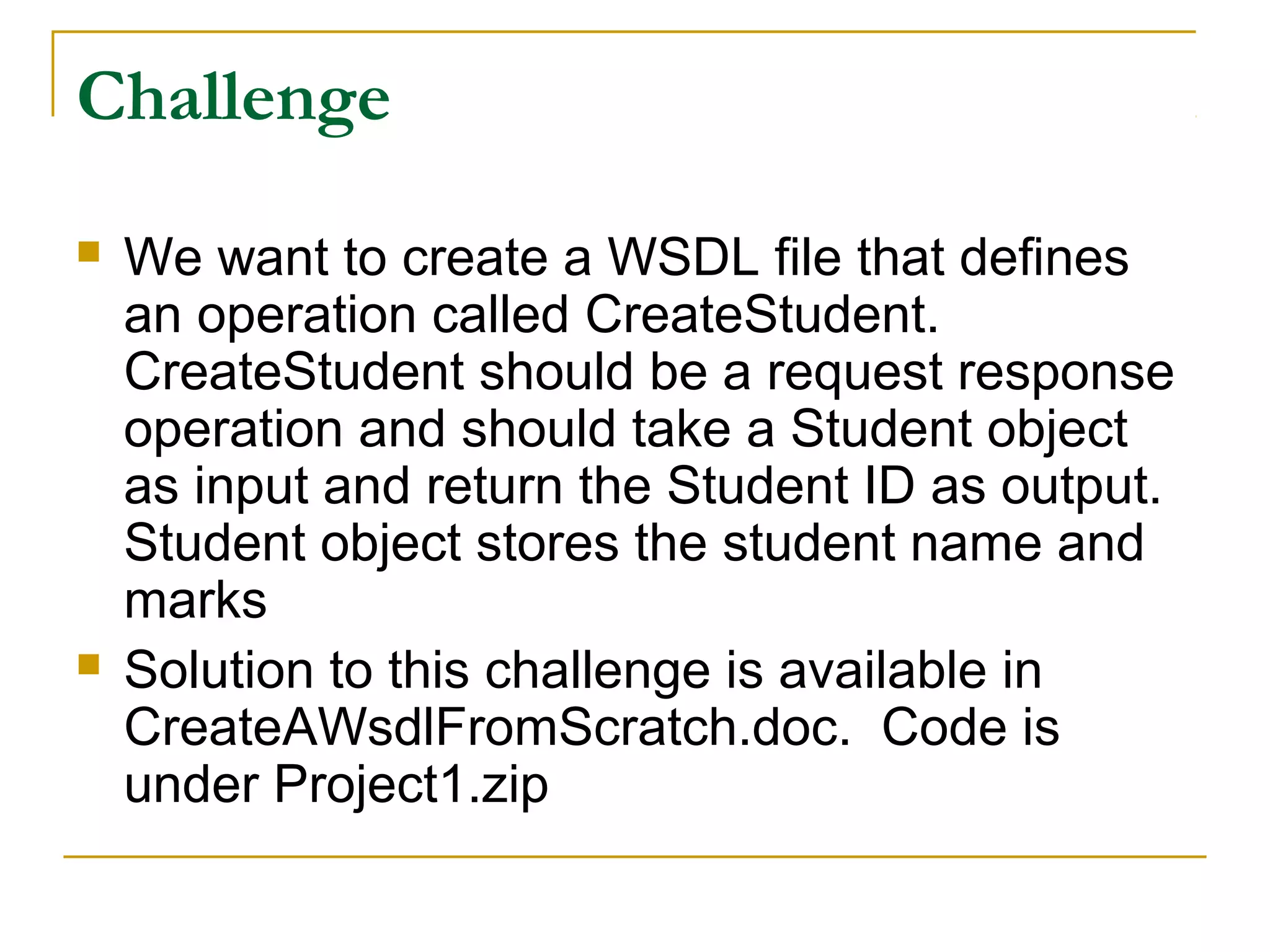 Challenge
 We want to create a WSDL file that defines
an operation called CreateStudent.
CreateStudent should be a request response
operation and should take a Student object
as input and return the Student ID as output.
Student object stores the student name and
marks
 Solution to this challenge is available in
CreateAWsdlFromScratch.doc. Code is
under Project1.zip
 
