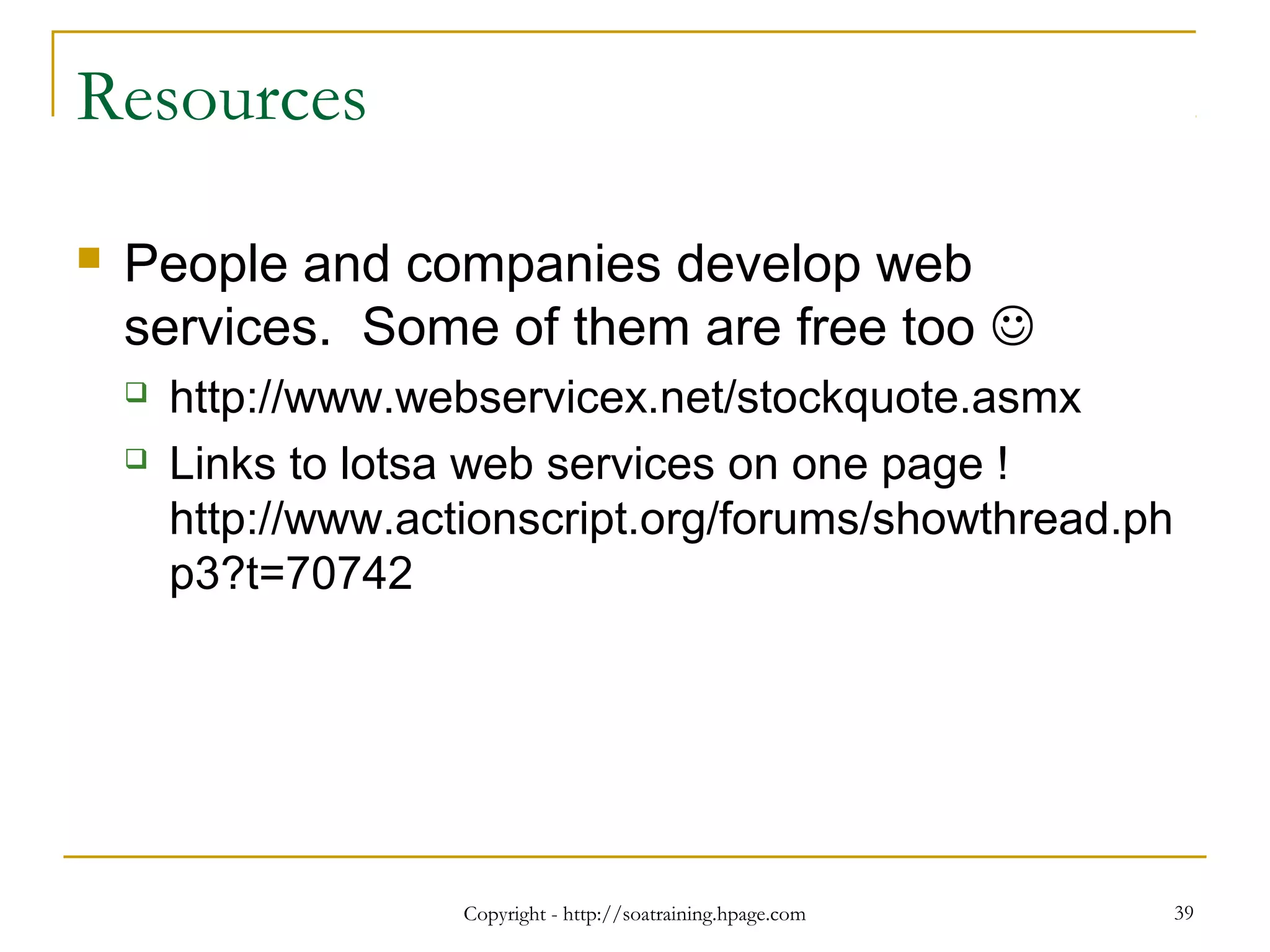 Copyright - http://soatraining.hpage.com 39
Resources
 People and companies develop web
services. Some of them are free too 
 http://www.webservicex.net/stockquote.asmx
 Links to lotsa web services on one page !
http://www.actionscript.org/forums/showthread.ph
p3?t=70742
 