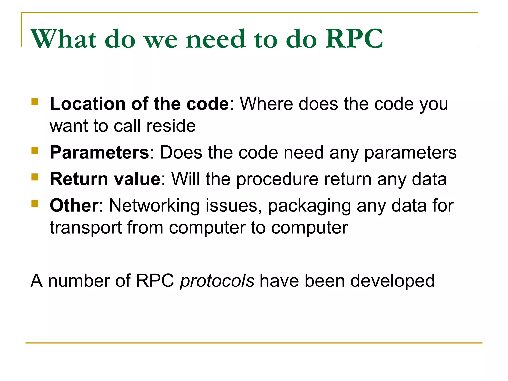 What do we need to do RPC
 Location of the code: Where does the code you
want to call reside
 Parameters: Does the code need any parameters
 Return value: Will the procedure return any data
 Other: Networking issues, packaging any data for
transport from computer to computer
A number of RPC protocols have been developed
 
