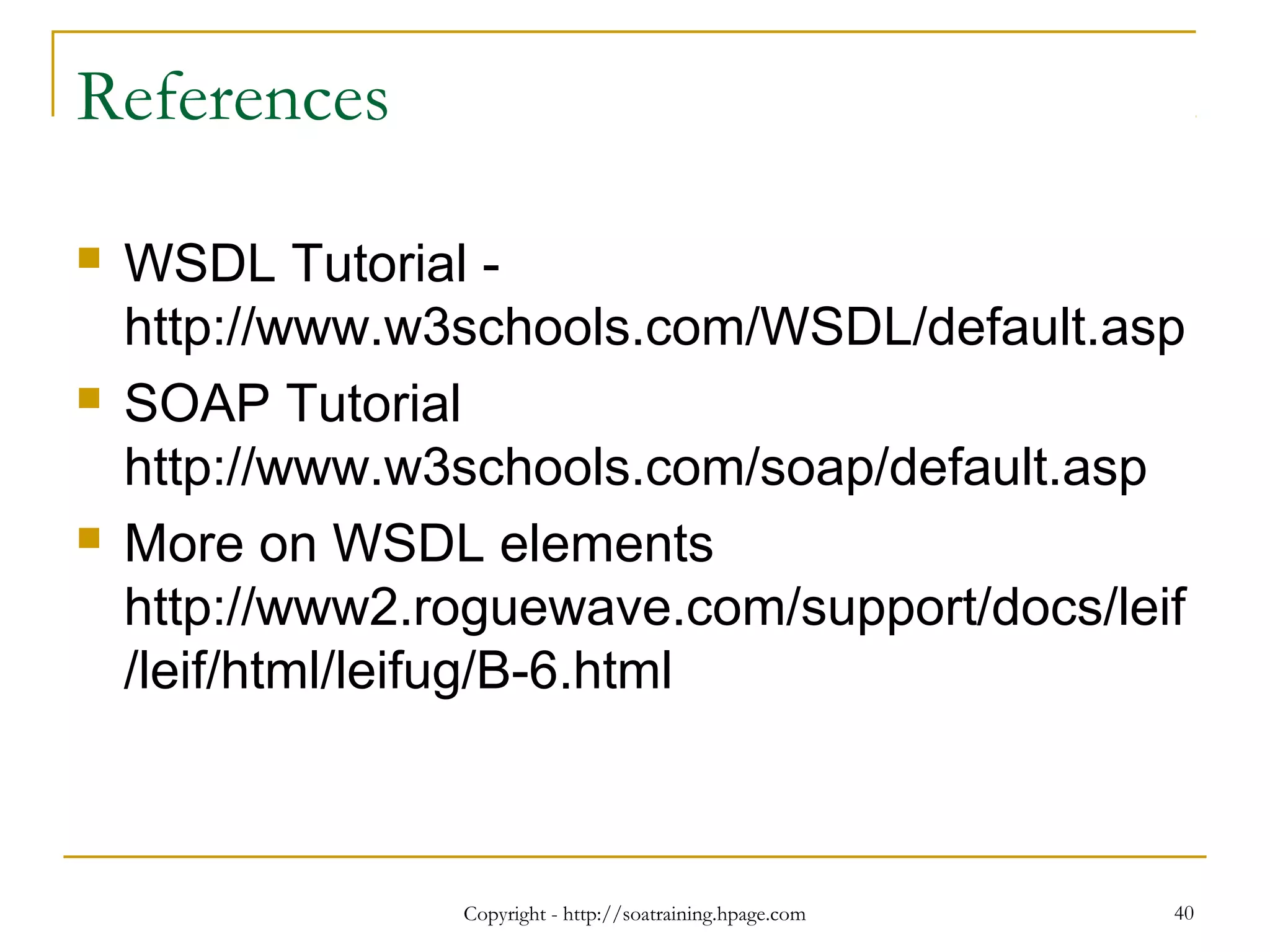 Copyright - http://soatraining.hpage.com 40
References
 WSDL Tutorial -
http://www.w3schools.com/WSDL/default.asp
 SOAP Tutorial
http://www.w3schools.com/soap/default.asp
 More on WSDL elements
http://www2.roguewave.com/support/docs/leif
/leif/html/leifug/B-6.html
 