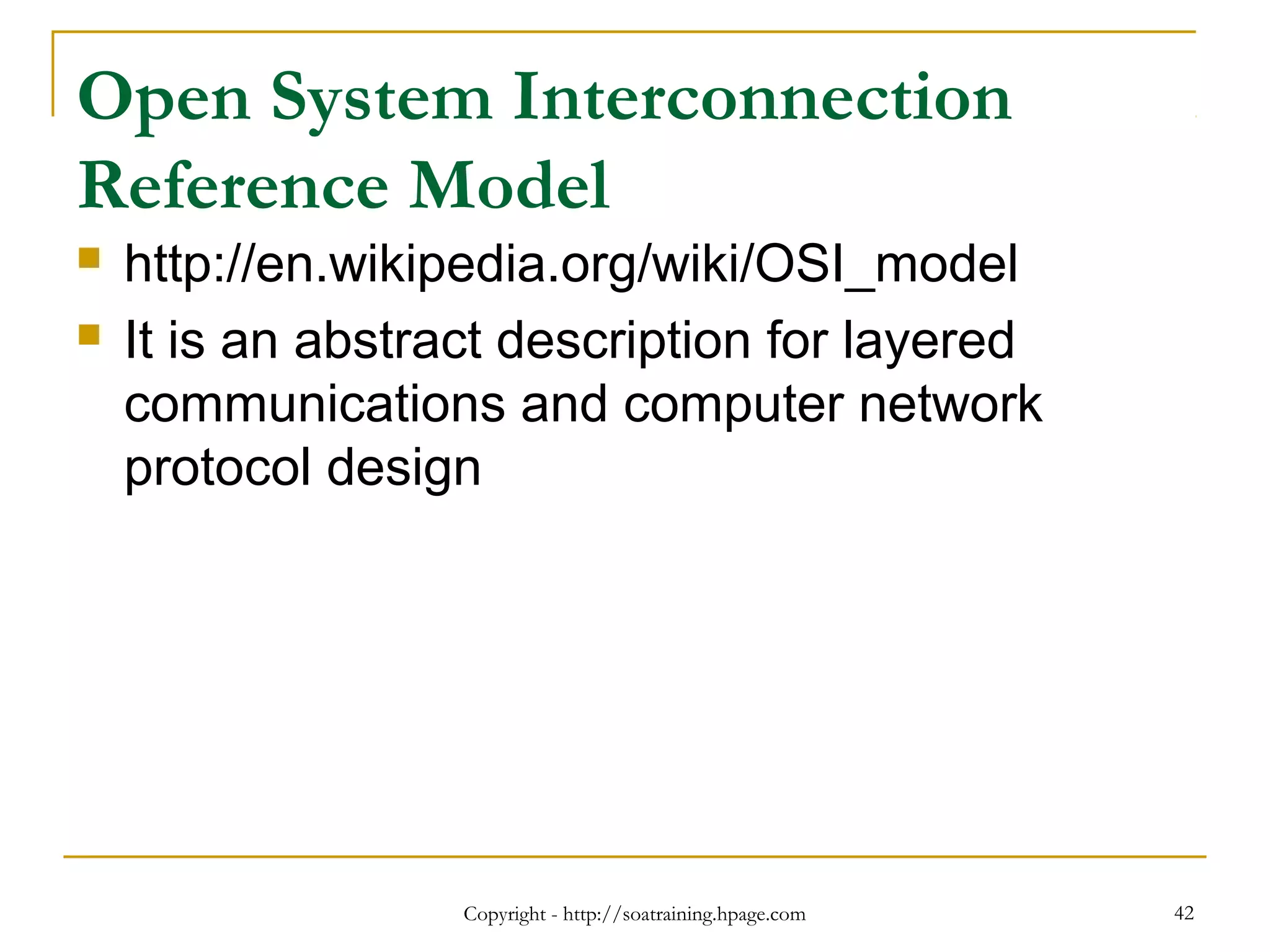 Open System Interconnection
Reference Model
 http://en.wikipedia.org/wiki/OSI_model
 It is an abstract description for layered
communications and computer network
protocol design
Copyright - http://soatraining.hpage.com 42
 