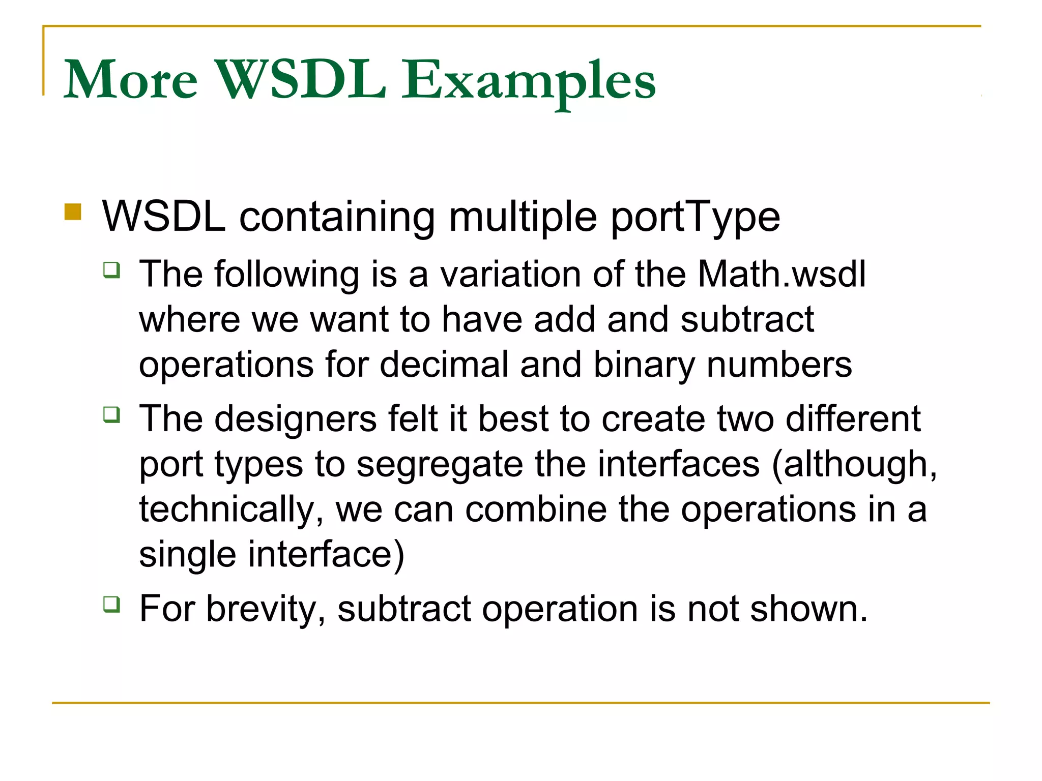 More WSDL Examples
 WSDL containing multiple portType
 The following is a variation of the Math.wsdl
where we want to have add and subtract
operations for decimal and binary numbers
 The designers felt it best to create two different
port types to segregate the interfaces (although,
technically, we can combine the operations in a
single interface)
 For brevity, subtract operation is not shown.
 